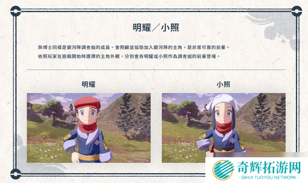 在昨夜的宝可梦直面会上,任天堂带来了《宝可梦传说:阿尔宙斯(Pokémon Legends Arceus)》宣传片,优美的环境以及开放世界玩法让玩家耳目一新。在直面会后,官方同时更新了游戏官网信息,放出了本作的主要角色与新登场宝可梦介绍,包括洗翠地区(远古的神奥地区)新形态宝可梦。 主角:明耀/小照 玩家将扮演来到洗翠地区的主角,在祝庆村与各式各样的人相遇,并且成为银河队的调查成员。明耀/小照与博士同样是银河队调查组的成员,并且是非常可靠的前辈,依照玩家在游戏开始时选择的主角外观,分别会有明耀或小照作为调查组的前辈登场。 拉苯博士 来自其他地区的宝可梦博士,成为主角最初伙伴的3只宝可梦就是由他带来的。此外拉苯博士正以银河队调查组成员的身份在研究宝可梦的生态,希望能够完成宝可梦图鉴。 马加木 他是统率银河队的老大。虽然有时非常严肃,但他是个深获队员信赖的可靠领导者,拥有喜欢相扑的意外一面。(根据官方介绍他还是《珍珠/钻石》中山梨博士的祖先) 星月 星月是银河队调查组的组长,拥有严以律己的个性,在知道了主角的天分后,允许主角参加银河队的入队测验。会委托主角进行各式各样的调查,从旁守护主角的成长。 诡角鹿 贴近并扶持人类生活的宝可梦:洗翠地区的惊角鹿会进化成诡角鹿。对于生活在这块土地的人而言,它自古就是不可或缺的宝可梦,深受重视。进化会使它的身体变得更大,下颚、尾巴、腿部的体毛也变得浓密。收集牠身上脱落的毛而制作的防寒衣物品质极佳,非常实用。 会从犄角的珠子释放出精神能量:能从犄角根部的黑珠生成并释放出足以扭曲空间的精神能量。牠会像雷达般使用犄角探测安全的路线,跑在全体前方率领年轻的惊角鹿们。 幽尾玄鱼 与伙伴们的亡魂一起战斗:洗翠地区的野蛮鲈鱼进化后的样子。野蛮鲈鱼成群溯河而上时,强健的个体身上会聚集在严酷路途中失去性命的伙伴亡魂,并且进化。牠会与附在身上的灵魂一起战斗,灵魂们会像是有自己的意识般地攻击对手。 不知疲惫的爆发性体能:一旦感受到了对手的敌意就会情绪激昂,穷追不捨地攻击直到对手倒下。附在牠身上的灵魂会供给牠推进力,让它不论游多久都不会累。 勇士雄鹰(洗翠的样子) 在冬季自北方飞来,孤高的鸟宝可梦:洗翠地区的毛头小鹰进化后,就会成为勇士雄鹰(洗翠的样子)。冬季来临时,牠会从北方飞来。体型比目前为止发现的勇士雄鹰还要大,喜爱独来独往,几乎不会集结成群。 会用精神力量产生冲击波:牠能将精神力量加附在战吼般的诡异叫声上,产生出强大的冲击波。狩猎时会用冲击波削弱猎物体力,再用锐利的爪子撕裂并捕捉对方。此外,还能用精神力量让自己的第六感变敏锐,进入出神状态来提升体能。 卡蒂狗(洗翠的样子) 特征是柔软的体毛及岩石构成的硬角:能在洗翠地区见到的卡蒂狗。体毛比目前为止发现的卡蒂狗还要长且量多。由于体毛柔软,保温性高,让它在寒冷的洗翠地区也能精力充沛地活动。岩石构成的角虽然又坚硬又尖锐,但容易缺损,因此似乎只有在关键时刻才会被用在攻击上。 警戒心强,会成双成对守护地盘:警戒心强,曾有人目击到牠们两隻一组在守护地盘的模样。由于长时间与人类保持著距离生活,因此与人类不亲近,需要花上一段时间才能与牠们建立信赖关系。 《宝可梦传说:阿尔宙斯》细节情报 角色、精灵介绍